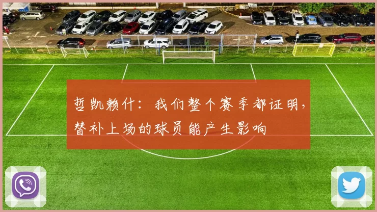 哲凯赖什：我们整个赛季都证明，替补上场的球员能产生影响