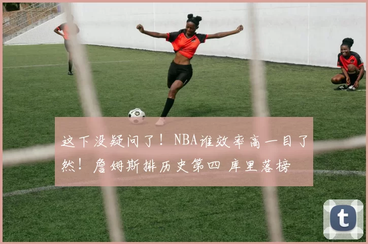 这下没疑问了！NBA谁效率高一目了然！詹姆斯排历史第四 库里落榜