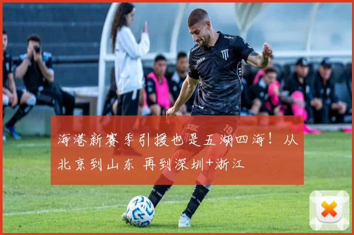 海港新赛季引援也是五湖四海！从北京到山东 再到深圳+浙江