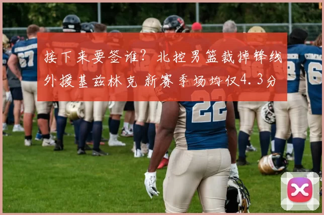 接下来要签谁？北控男篮裁掉锋线外援基兹林克 新赛季场均仅4.3分